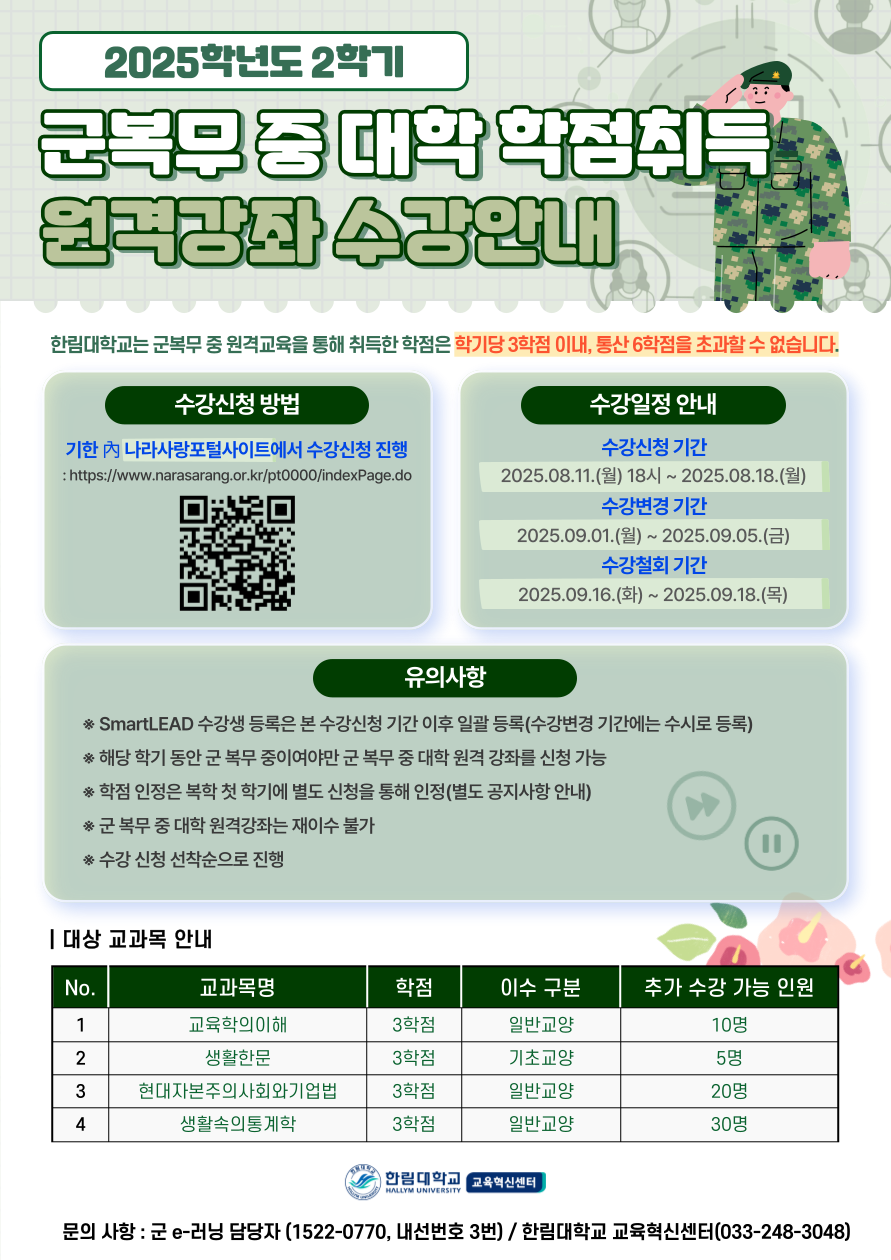 2025학년도 2학기 **군 복무 중 대학 학점취득 원격강좌 수강안내**  한림대학교는 군 복무 중 원격교육을 통해 취득한 학점은 학기당 3학점 이내, 통산 6학점을 초과할 수 없습니다.  ---  **수강신청 방법** 기한 내 나라사랑포털사이트에서 수강신청 진행 : [https://www.narasarang.or.kr/pt0000/indexPage.do](https://www.narasarang.or.kr/pt0000/indexPage.do)  **수강일정 안내** * **수강신청 기간**   2025.08.11.(월) 18시 ~ 2025.08.18.(월) * **수강변경 기간**   2025.09.01.(월) ~ 2025.09.05.(금) * **수강철회 기간**   2025.09.16.(화) ~ 2025.09.18.(목)  ---  **유의사항** * SmartLEAD 수강생 등록은 본 수강신청 기간 이후 일괄 등록(수강변경 기간에는 수시로 등록) * 해당 학기 동안 군 복무 중이어야만 군 복무 중 대학 원격 강좌를 신청 가능 * 학점 인정은 복학 첫 학기에 별도 신청을 통해 인정 (별도 공지사항 안내) * 군 복무 중 원격강좌는 재이수 불가 * 수강 신청 선착순으로 진행  ---  **| 대상 교과목 안내**  |No. |교과목명 |학점 |이수 구분 |추가 수강 가능 인원 | |1 |교육학의이해 |3학점 |일반교양 |10명 | |2 |생활한문 |3학점 |기초교양 |5명 | |3 |현대자본주의사회와기업법 |3학점 |일반교양 |20명 | |4 |생활속의통계학 |3학점 |일반교양 |30명 |  ---  **문의 사항** : 군 e-러닝 담당자 (1522-0770, 내선번호 3번) / 한림대학교 교육혁신센터(033-248-3048)  https://www.narasarang.or.kr/pt0000/indexPage.do